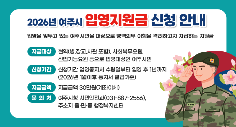 2026년 여주시 입영지원금 신청안내

입영을 앞두고 있는 여주시민을 대상으로
병역의무 이행을 격려하고자 지급하는 지원금

지급대상 현역(병,장교,사관 포함), 사회복무요원, 산업기능요원 등
으로 입영대상인 여주시민

신청기간 입영통지서 수령일부터 입영 후 1년까지
(2026년 1월이후 통지서 발급기준)

지급금액 30만원(계좌이체)

문 의 처 여주시청 시민안전과(031-887-2566), 주소지 읍·면·동 행정복지센터