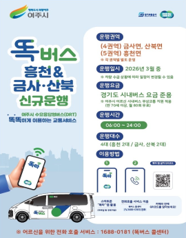 똑버스 흥천& 금사, 산북 신규운행

여주시 수요응답형버스(DRT) 똑똑하게 이용하는 교통서비스

운행권역 (4권역) 금사면, 산북면  (5권역) 흥천면

운행일시 2026년 3월 중
차량 수급 상황에 따라 일저잉 변경될 수 있음
운행요금
경기도 시내버스 요금 준용
여주시 어르신 시내버스 무상교통 지원 적용 (만70세 이상, 월80회 무료)
운행시간 06:00 ~ 24:00
운행대수 
4대(흥천2대/ 금사, 산북2대)

이용방법  스마트폰 똑타 앱 활용, 전화호출 서비스 이용